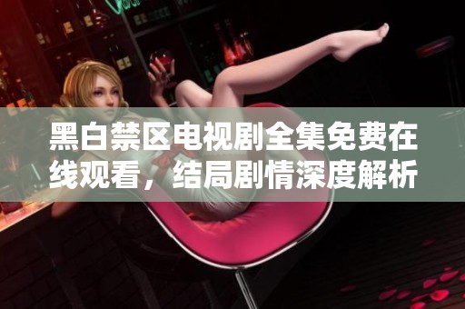 黑白禁区电视剧全集免费在线观看，结局剧情深度解析与讨论