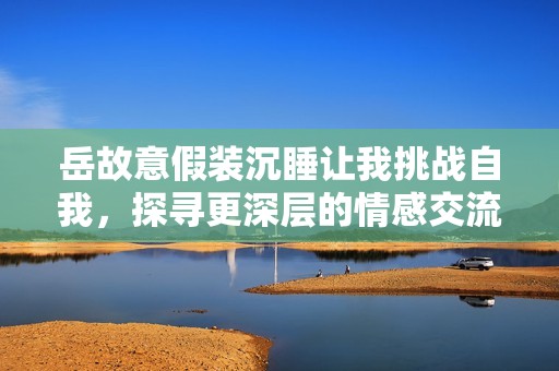 岳故意假装沉睡让我挑战自我，探寻更深层的情感交流