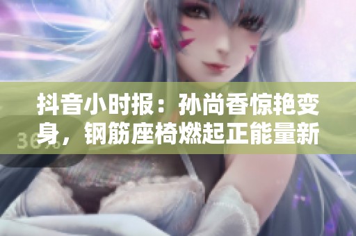 抖音小时报：孙尚香惊艳变身，钢筋座椅燃起正能量新风潮