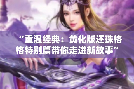 “重温经典：黄化版还珠格格特别篇带你走进新故事”