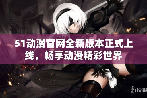51动漫官网全新版本正式上线，畅享动漫精彩世界