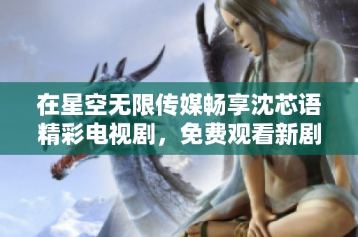 在星空无限传媒畅享沈芯语精彩电视剧，免费观看新剧盛宴