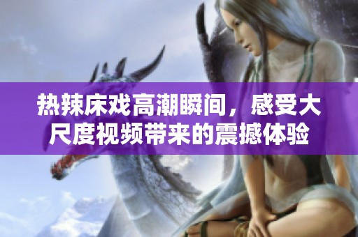 热辣床戏高潮瞬间，感受大尺度视频带来的震撼体验