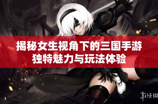 揭秘女生视角下的三国手游独特魅力与玩法体验