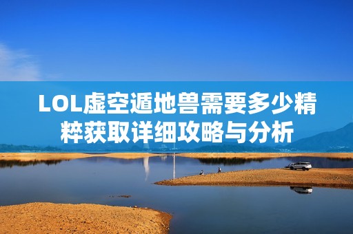 LOL虚空遁地兽需要多少精粹获取详细攻略与分析
