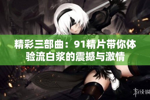 精彩三部曲：91精片带你体验流白浆的震撼与激情