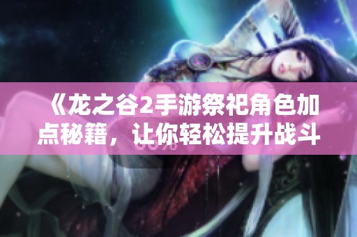《龙之谷2手游祭祀角色加点秘籍，让你轻松提升战斗实力》