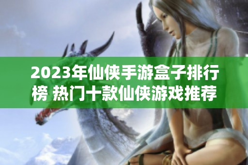 2023年仙侠手游盒子排行榜 热门十款仙侠游戏推荐与评测