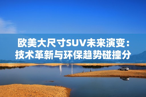 欧美大尺寸SUV未来演变：技术革新与环保趋势碰撞分析