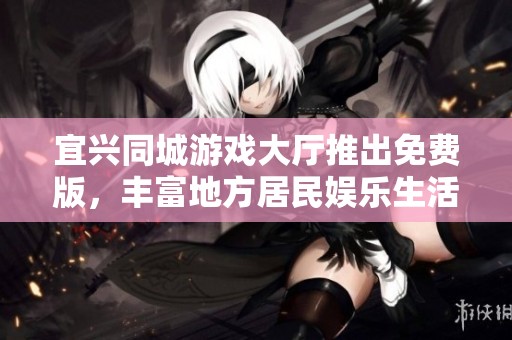 宜兴同城游戏大厅推出免费版，丰富地方居民娱乐生活