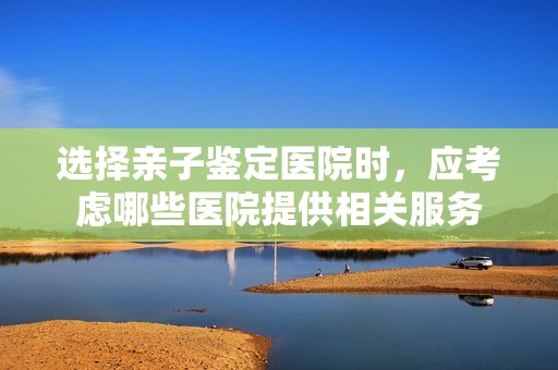 选择亲子鉴定医院时，应考虑哪些医院提供相关服务