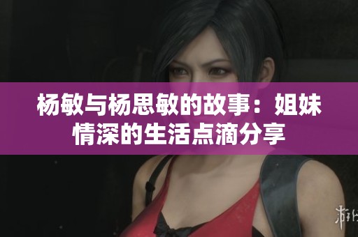 杨敏与杨思敏的故事：姐妹情深的生活点滴分享