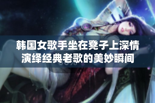 韩国女歌手坐在凳子上深情演绎经典老歌的美妙瞬间