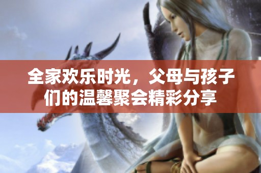 全家欢乐时光，父母与孩子们的温馨聚会精彩分享