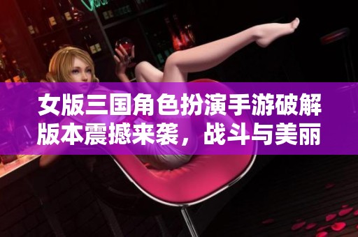 女版三国角色扮演手游破解版本震撼来袭，战斗与美丽并存