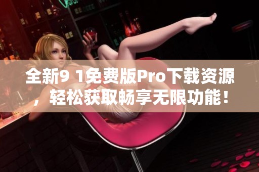 全新9 1免费版Pro下载资源，轻松获取畅享无限功能！