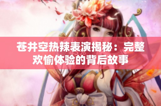 苍井空热辣表演揭秘：完整欢愉体验的背后故事
