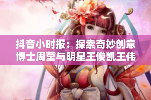 抖音小时报：探索奇妙创意博士周莹与明星王俊凯王伟忠的合作故事