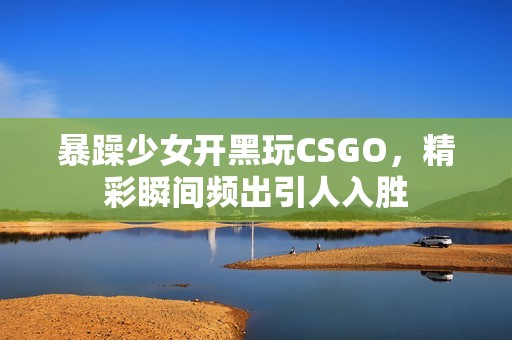 暴躁少女开黑玩CSGO，精彩瞬间频出引人入胜