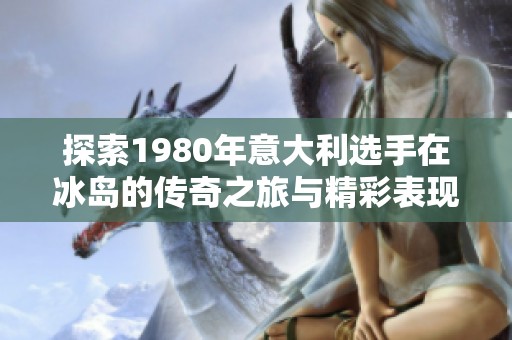 探索1980年意大利选手在冰岛的传奇之旅与精彩表现