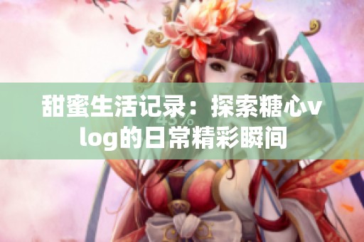 甜蜜生活记录：探索糖心vlog的日常精彩瞬间