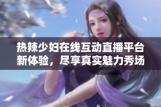 热辣少妇在线互动直播平台新体验，尽享真实魅力秀场