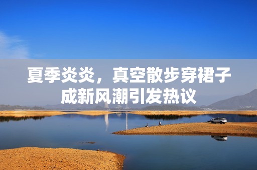 夏季炎炎，真空散步穿裙子成新风潮引发热议