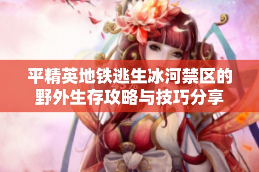平精英地铁逃生冰河禁区的野外生存攻略与技巧分享