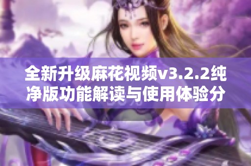 全新升级麻花视频v3.2.2纯净版功能解读与使用体验分享