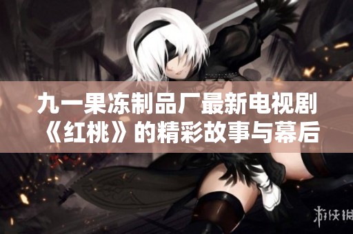 九一果冻制品厂最新电视剧《红桃》的精彩故事与幕后揭秘