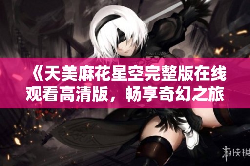 《天美麻花星空完整版在线观看高清版，畅享奇幻之旅》