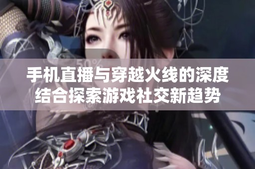 手机直播与穿越火线的深度结合探索游戏社交新趋势