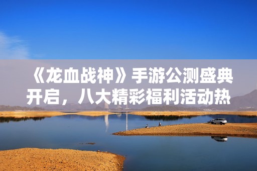 《龙血战神》手游公测盛典开启，八大精彩福利活动热力来袭