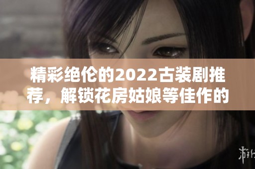 精彩绝伦的2022古装剧推荐，解锁花房姑娘等佳作的全新体验