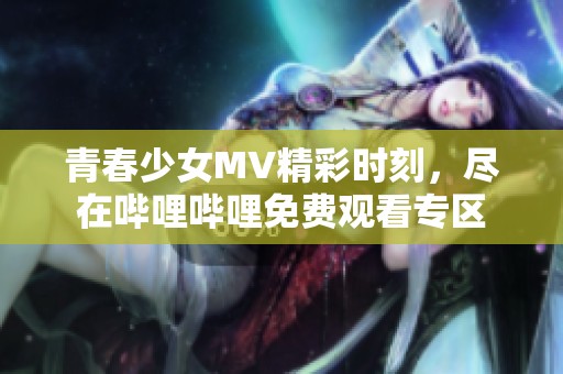 青春少女MV精彩时刻，尽在哔哩哔哩免费观看专区