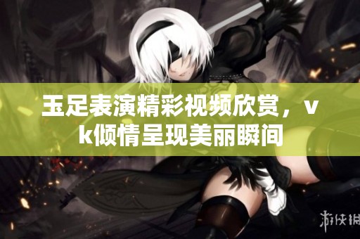 玉足表演精彩视频欣赏，vk倾情呈现美丽瞬间