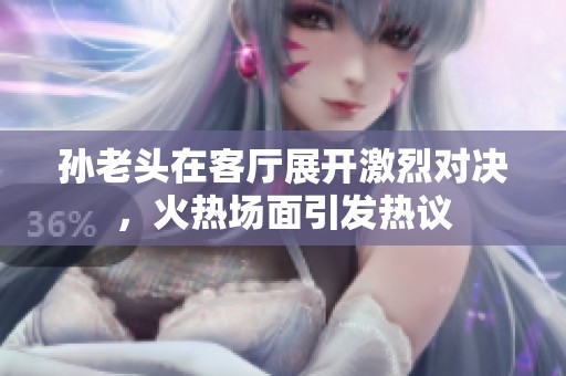 孙老头在客厅展开激烈对决，火热场面引发热议