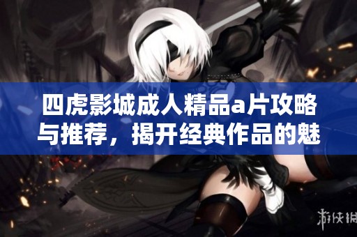 四虎影城成人精品a片攻略与推荐，揭开经典作品的魅力与特色