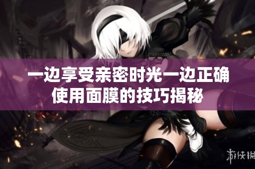 一边享受亲密时光一边正确使用面膜的技巧揭秘