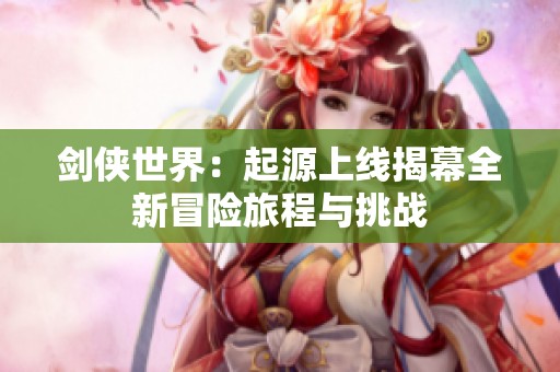 剑侠世界：起源上线揭幕全新冒险旅程与挑战
