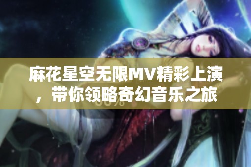 麻花星空无限MV精彩上演，带你领略奇幻音乐之旅