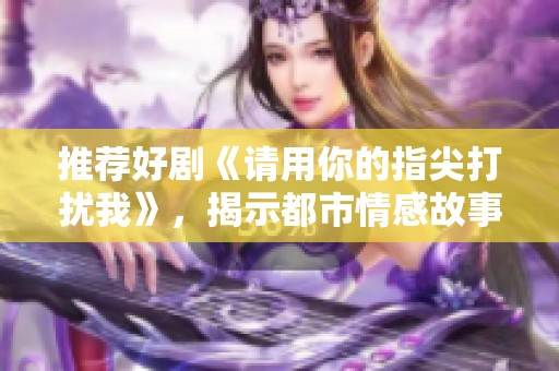 推荐好剧《请用你的指尖打扰我》，揭示都市情感故事的深度解析