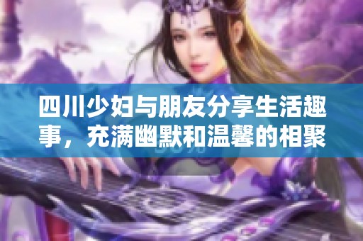 四川少妇与朋友分享生活趣事，充满幽默和温馨的相聚时光