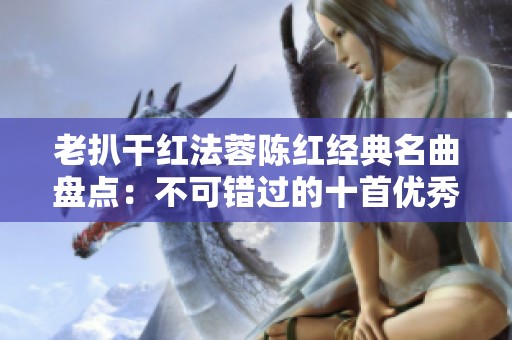 老扒干红法蓉陈红经典名曲盘点：不可错过的十首优秀歌曲