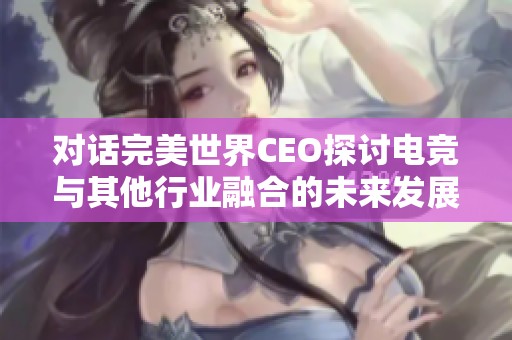 对话完美世界CEO探讨电竞与其他行业融合的未来发展潜力