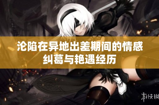 沦陷在异地出差期间的情感纠葛与艳遇经历