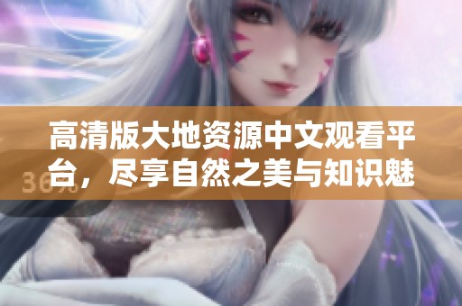 高清版大地资源中文观看平台，尽享自然之美与知识魅力