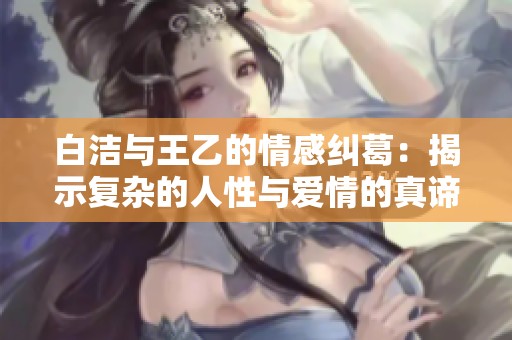 白洁与王乙的情感纠葛：揭示复杂的人性与爱情的真谛