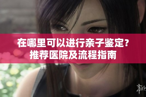 在哪里可以进行亲子鉴定？推荐医院及流程指南