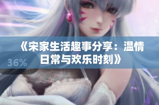 《宋家生活趣事分享：温情日常与欢乐时刻》